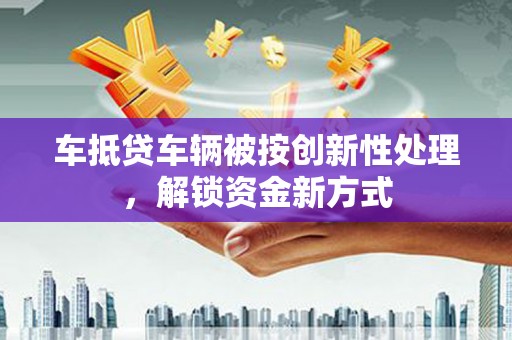 阳信车抵贷车辆被按创新性处理，解锁资金新方式