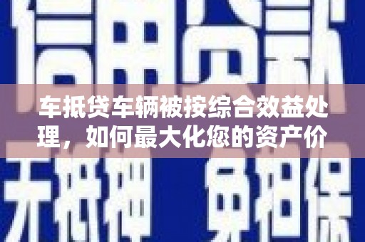 云溪车抵贷车辆被按综合效益处理，如何最大化您的资产价值？