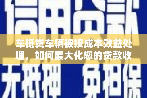 阜南车抵贷车辆被按成本效益处理，如何最大化您的贷款收益？